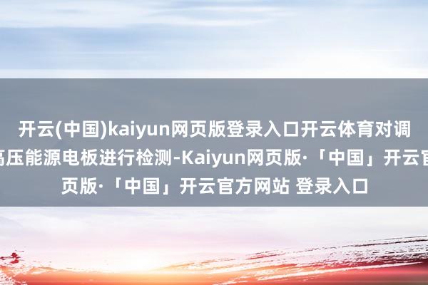 开云(中国)kaiyun网页版登录入口开云体育对调回畛域内车辆的高压能源电板进行检测-Kaiyun网页版·「中国」开云官方网站 登录入口