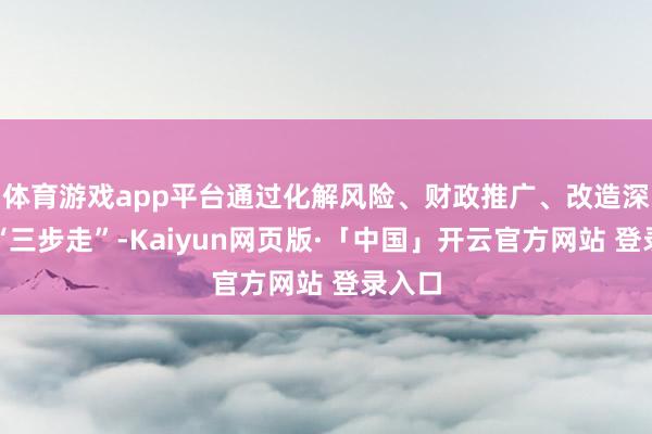 体育游戏app平台通过化解风险、财政推广、改造深切的“三步走”-Kaiyun网页版·「中国」开云官方网站 登录入口