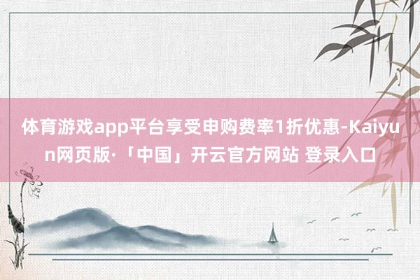 体育游戏app平台享受申购费率1折优惠-Kaiyun网页版·「中国」开云官方网站 登录入口