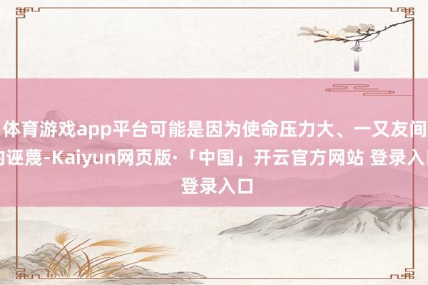 体育游戏app平台可能是因为使命压力大、一又友间的诬蔑-Kaiyun网页版·「中国」开云官方网站 登录入口