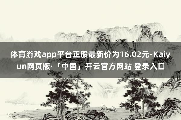 体育游戏app平台正股最新价为16.02元-Kaiyun网页版·「中国」开云官方网站 登录入口