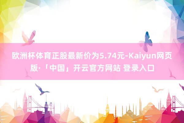 欧洲杯体育正股最新价为5.74元-Kaiyun网页版·「中国」开云官方网站 登录入口