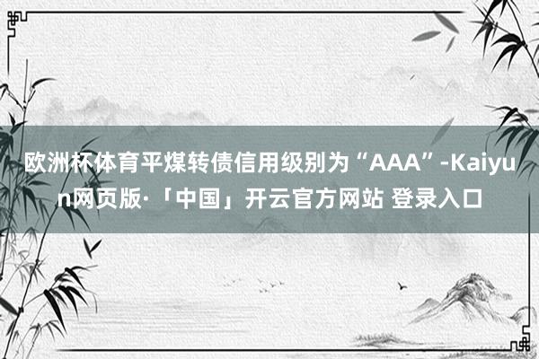 欧洲杯体育平煤转债信用级别为“AAA”-Kaiyun网页版·「中国」开云官方网站 登录入口