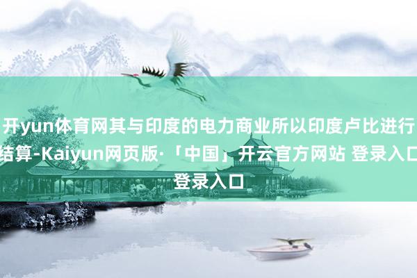 开yun体育网其与印度的电力商业所以印度卢比进行结算-Kaiyun网页版·「中国」开云官方网站 登录入口