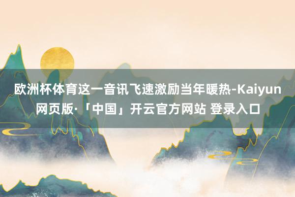 欧洲杯体育这一音讯飞速激励当年暖热-Kaiyun网页版·「中国」开云官方网站 登录入口