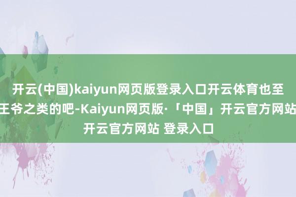 开云(中国)kaiyun网页版登录入口开云体育也至少是宗亲王爷之类的吧-Kaiyun网页版·「中国」开云官方网站 登录入口