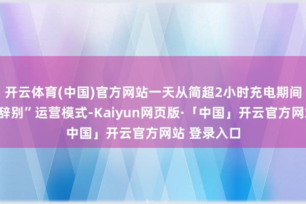 开云体育(中国)官方网站一天从简超2小时充电期间；而“车电辞别”运营模式-Kaiyun网页版·「中国」开云官方网站 登录入口