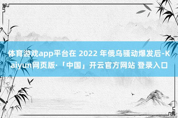 体育游戏app平台在 2022 年俄乌骚动爆发后-Kaiyun网页版·「中国」开云官方网站 登录入口