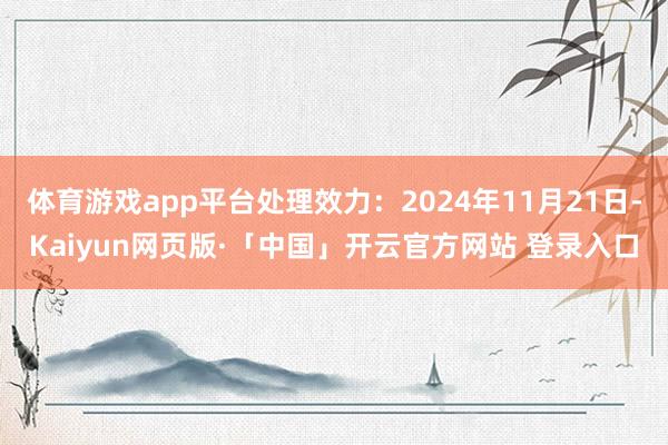 体育游戏app平台处理效力：2024年11月21日-Kaiyun网页版·「中国」开云官方网站 登录入口