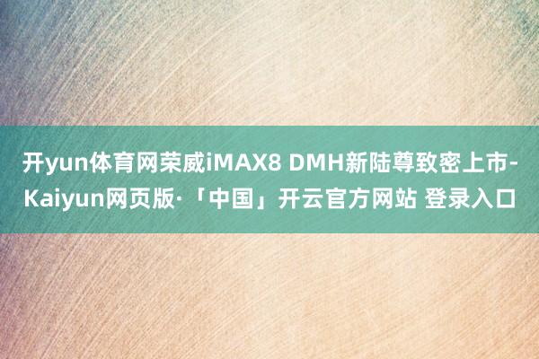 开yun体育网荣威iMAX8 DMH新陆尊致密上市-Kaiyun网页版·「中国」开云官方网站 登录入口