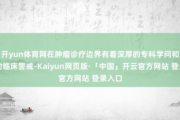 开yun体育网在肿瘤诊疗边界有着深厚的专科学问和丰富的临床警戒-Kaiyun网页版·「中国」开云官方网站 登录入口