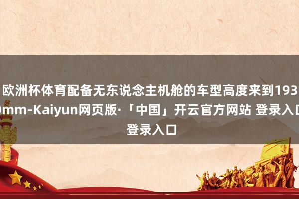 欧洲杯体育配备无东说念主机舱的车型高度来到1930mm-Kaiyun网页版·「中国」开云官方网站 登录入口