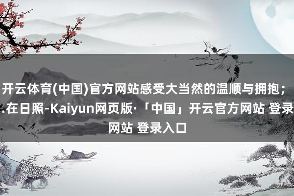 开云体育(中国)官方网站感受大当然的温顺与拥抱；　　……　　在日照-Kaiyun网页版·「中国」开云官方网站 登录入口