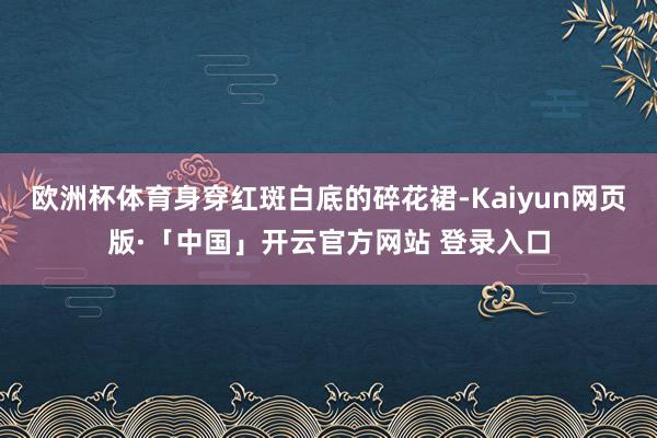 欧洲杯体育身穿红斑白底的碎花裙-Kaiyun网页版·「中国」开云官方网站 登录入口