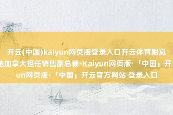 开云(中国)kaiyun网页版登录入口开云体育尉岚峰曾在梅赛德斯-飞驰加拿大担任销售副总裁-Kaiyun网页版·「中国」开云官方网站 登录入口