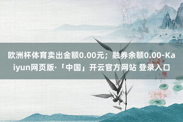 欧洲杯体育卖出金额0.00元；融券余额0.00-Kaiyun网页版·「中国」开云官方网站 登录入口