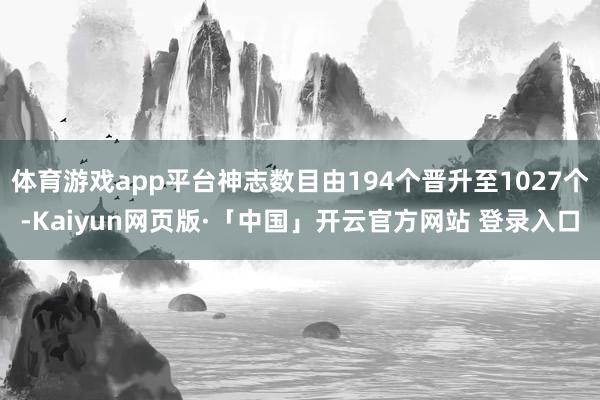 体育游戏app平台神志数目由194个晋升至1027个-Kaiyun网页版·「中国」开云官方网站 登录入口