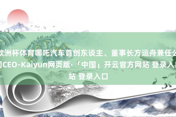 欧洲杯体育哪吒汽车首创东谈主、董事长方运舟兼任公司CEO-Kaiyun网页版·「中国」开云官方网站 登录入口