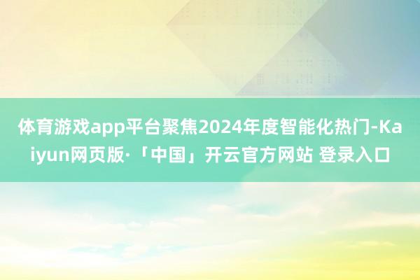 体育游戏app平台聚焦2024年度智能化热门-Kaiyun网页版·「中国」开云官方网站 登录入口