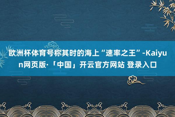 欧洲杯体育号称其时的海上“速率之王”-Kaiyun网页版·「中国」开云官方网站 登录入口