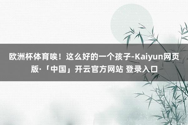 欧洲杯体育唉！这么好的一个孩子-Kaiyun网页版·「中国」开云官方网站 登录入口