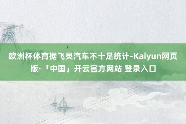 欧洲杯体育据飞灵汽车不十足统计-Kaiyun网页版·「中国」开云官方网站 登录入口