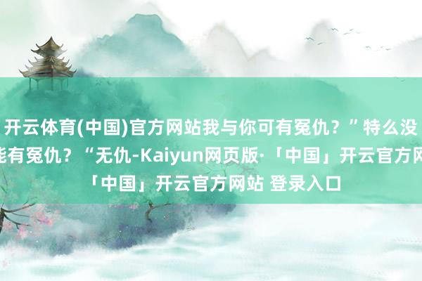 开云体育(中国)官方网站我与你可有冤仇？”特么没见过怎么可能有冤仇？“无仇-Kaiyun网页版·「中国」开云官方网站 登录入口