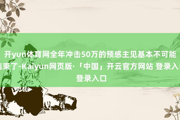 开yun体育网全年冲击50万的预感主见基本不可能结束了-Kaiyun网页版·「中国」开云官方网站 登录入口