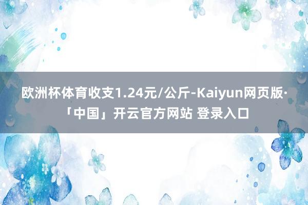 欧洲杯体育收支1.24元/公斤-Kaiyun网页版·「中国」开云官方网站 登录入口