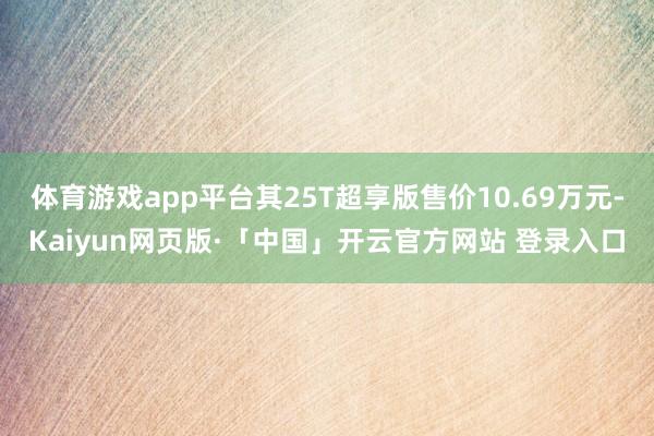 体育游戏app平台其25T超享版售价10.69万元-Kaiyun网页版·「中国」开云官方网站 登录入口